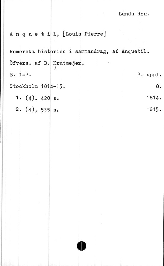  ﻿Lunds don.
Anquetil, [Louis Pierre]
Romerska historien i sammandrag, af Anquetil.
Öfvers. af D. Krutmejer.
-b
B. 1-2.	2. uppl.
Stockholm 1814-15*	8*
1.	(4), 420 s.	1814*
2.	(4), 535 s.	1815.